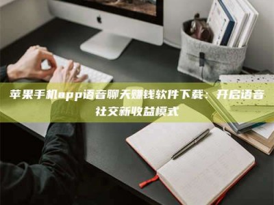 东营苹果手机app语音聊天赚钱软件下载：开启语音社交新收益模式